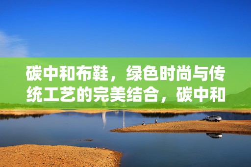 碳中和布鞋，绿色时尚与传统工艺的完美结合，碳中和布鞋，绿色时尚与传统工艺的和谐融合