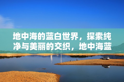 地中海的蓝白世界，探索纯净与美丽的交织，地中海蓝白世界，纯净与美丽的交织探索