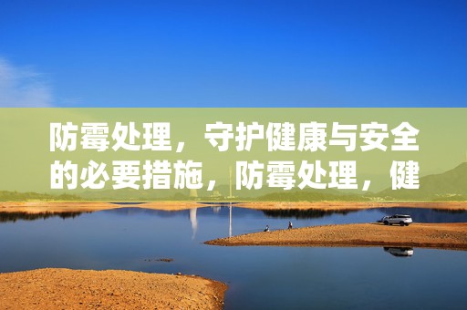 防霉处理，守护健康与安全的必要措施，防霉处理，健康安全的守护者