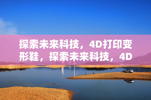 探索未来科技，4D打印变形鞋，探索未来科技，4D打印变形鞋的革新之旅