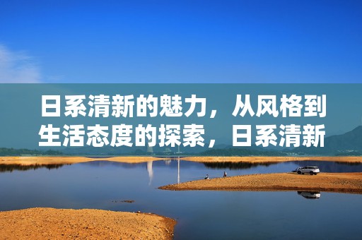 日系清新的魅力，从风格到生活态度的探索，日系清新风格，从风格到生活态度的深度探索